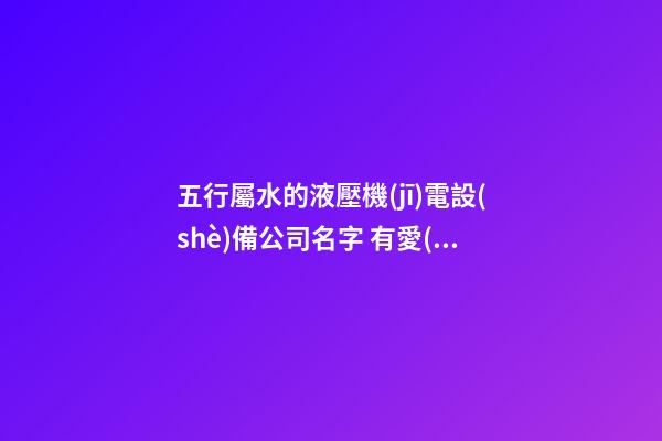 五行屬水的液壓機(jī)電設(shè)備公司名字 有愛(ài)心的-第1張-公司起名-玄機(jī)派